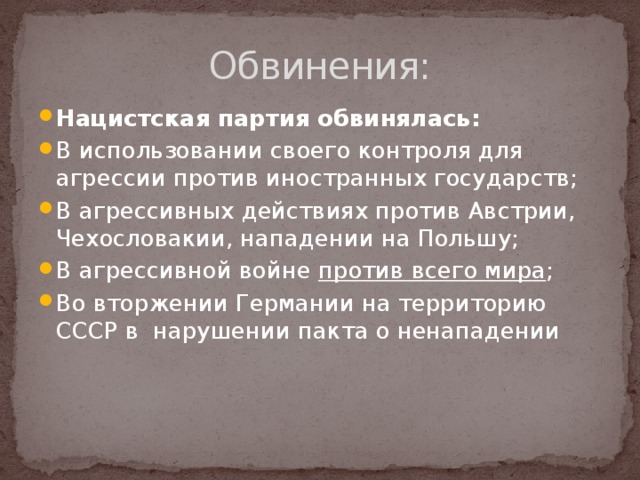 Обвинения:   Нацистская партия обвинялась: В использовании своего контроля для агрессии против иностранных государств; В агрессивных действиях против Австрии, Чехословакии, нападении на Польшу; В агрессивной войне против всего мира ; Во вторжении Германии на территорию СССР в нарушении пакта о ненападении 