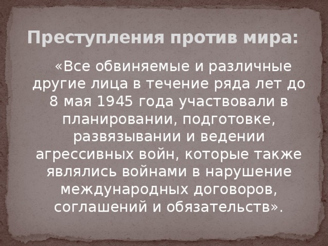 Преступления против мира:    «Все обвиняемые и различные другие лица в течение ряда лет до 8 мая 1945 года участвовали в планировании, подготовке, развязывании и ведении агрессивных войн, которые также являлись войнами в нарушение международных договоров, соглашений и обязательств». 