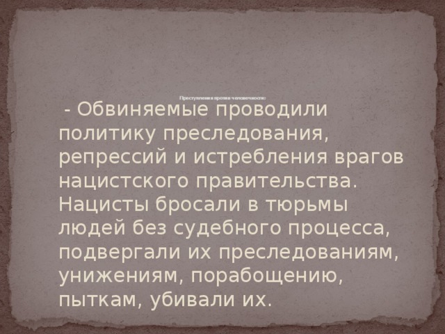          Преступления против человечности:    - Обвиняемые проводили политику преследования, репрессий и истребления врагов нацистского правительства. Нацисты бросали в тюрьмы людей без судебного процесса, подвергали их преследованиям, унижениям, порабощению, пыткам, убивали их. 