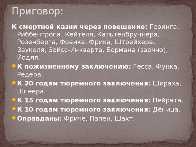 Приговор:   К смертной казни через повешение: Геринга, Риббентропа, Кейтеля, Кальтенбруннера, Розенберга, Франка, Фрика, Штрейхера, Заукеля, Зейсс-Инкварта, Бормана (заочно), Йодля. К пожизненному заключению: Гесса, Функа, Редера. К 20 годам тюремного заключения: Шираха, Шпеера. К 15 годам тюремного заключения: Нейрата. К 10 годам тюремного заключения: Дёница. Оправданы: Фриче, Папен, Шахт. 