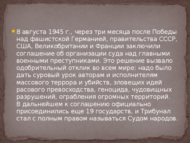 8 августа 1945 г., через три месяца после Победы над фашистской Германией, правительства СССР, США, Великобритании и Франции заключили соглашение об организации суда над главными военными преступниками. Это решение вызвало одобрительный отклик во всем мире: надо было дать суровый урок авторам и исполнителям массового террора и убийств, зловещих идей расового превосходства, геноцида, чудовищных разрушений, ограбления огромных территорий. В дальнейшем к соглашению официально присоединились еще 19 государств, и Трибунал стал с полным правом называться Судом народов. 