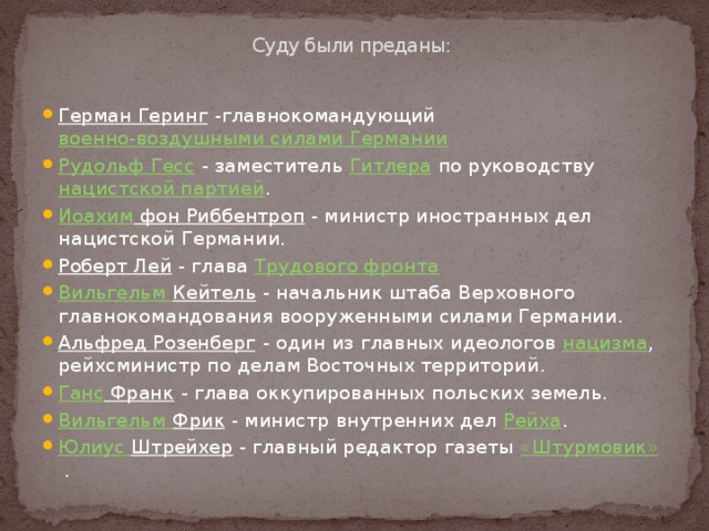 Суду были преданы:   Герман Геринг -главнокомандующий военно-воздушными силами Германии  Рудольф Гесс - заместитель Гитлера по руководству нацистской партией . Иоахим фон Риббентроп - министр иностранных дел нацистской Германии. Роберт Лей - глава Трудового фронта  Вильгельм Кейтель - начальник штаба Верховного главнокомандования вооруженными силами Германии. Альфред Розенберг - один из главных идеологов нацизма , рейхсминистр по делам Восточных территорий. Ганс Франк - глава оккупированных польских земель. Вильгельм Фрик - министр внутренних дел Рейха . Юлиус  Штрейхер - главный редактор газеты «Штурмовик» . 