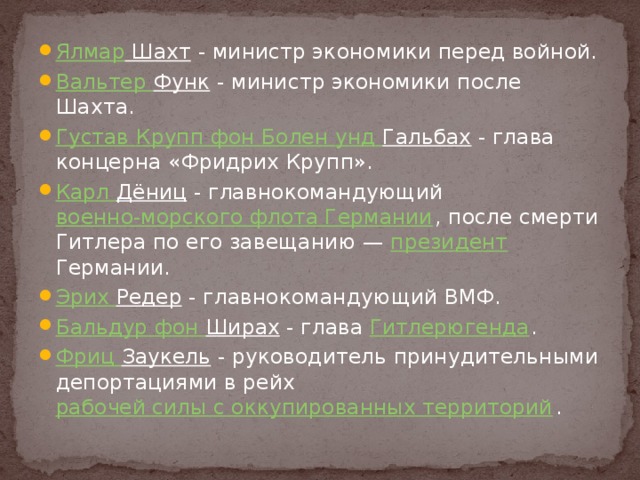 Ялмар Шахт - министр экономики перед войной. Вальтер Функ - министр экономики после Шахта. Густав Крупп фон Болен унд  Гальбах - глава концерна «Фридрих Крупп». Карл Дёниц - главнокомандующий военно-морского флота Германии , после смерти Гитлера по его завещанию — президент Германии. Эрих Редер - главнокомандующий ВМФ. Бальдур фон Ширах - глава Гитлерюгенда . Фриц Заукель - руководитель принудительными депортациями в рейх рабочей силы с оккупированных территорий . 