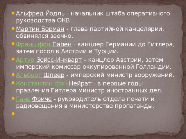 Альфред Йодль - начальник штаба оперативного руководства ОКВ. Мартин Борман - глава партийной канцелярии, обвинялся заочно. Франц фон Папен - канцлер Германии до Гитлера, затем посол в Австрии и Турции. Артур Зейсс-Инкварт - канцлер Австрии, затем имперский комиссар оккупированной Голландии. Альберт Шпеер - имперский министр вооружений. Константин фон Нейрат - в первые годы правления Гитлера министр иностранных дел. Ганс  Фриче - руководитель отдела печати и радиовещания в министерстве пропаганды.   