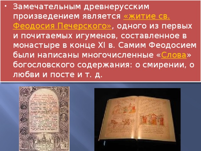 Замечательным древнерусским произведением является «житие св. Феодосия Печерского» , одного из первых и почитаемых игуменов, составленное в монастыре в конце XI в. Самим Феодосием были написаны многочисленные « Слова » богословского содержания: о смирении, о любви и посте и т. д. 