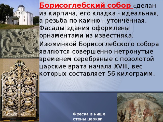 Борисоглебский собор с делан из кирпича, его кладка - идеальная, а резьба по камню - утончённая. Фасады здания оформлены орнаментами из известняка.  Изюминкой Борисоглебского собора являются совершенно нетронутые временем серебряные с позолотой царские врата начала XVIII, вес которых составляет 56 килограмм. Фреска в нише стены церкви Бориса и Глеба 