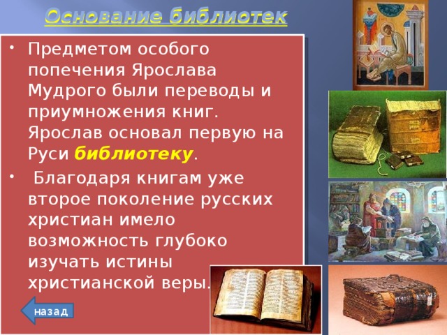 Основание библиотек Предметом особого попечения Ярослава Мудрого были переводы и приумножения книг. Ярослав основал первую на Руси библиотеку .  Благодаря книгам уже второе поколение русских христиан имело возможность глубоко изучать истины христианской веры. назад 