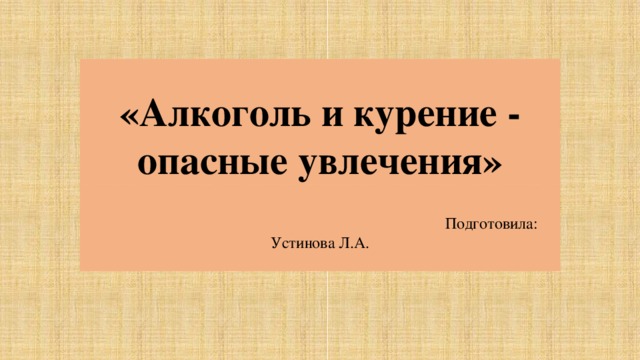 « Алкоголь и курение - опасные увлечения»  Подготовила: Устинова Л.А. 