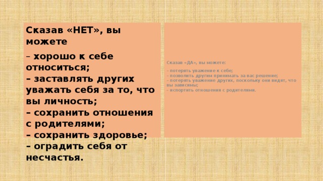 Сказав «НЕТ», вы можете Сказав «ДА», вы можете: – хорошо к себе относиться;  – заставлять других уважать себя за то, что вы личность;  – сохранить отношения с родителями;  – сохранить здоровье;  – оградить себя от несчастья. – потерять уважение к себе;  – позволить другим принимать за вас решение;  – потерять уважение других, поскольку они видят, что вы зависимы;  – испортить отношения с родителями.  