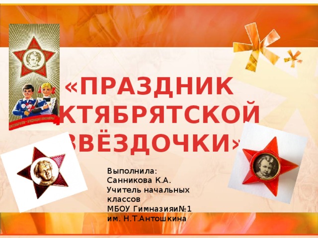 «ПРАЗДНИК ОКТЯБРЯТСКОЙ ЗВЁЗДОЧКИ» Выполнила: Санникова К.А. Учитель начальных классов МБОУ Гимназияи№1 им. Н.Т.Антошкина 