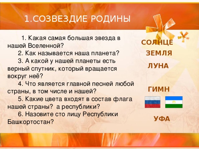 1.СОЗВЕЗДИЕ РОДИНЫ  1. Какая самая большая звезда в нашей Вселенной?       2. Как называется наша планета?       3. А какой у нашей планеты есть верный спутник, который вращается вокруг неё?       4. Что является главной песней любой страны, в том числе и нашей?       5. Какие цвета входят в состав флага нашей страны? а республики?       6. Назовите сто лицу Республики Башкортостан? СОЛНЦЕ ЗЕМЛЯ ЛУНА ГИМН УФА 