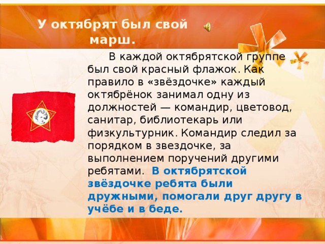 У октябрят был свой марш.  В каждой октябрятской группе был свой красный флажок. Как правило в «звёздочке» каждый октябрёнок занимал одну из должностей — командир, цветовод, санитар, библиотекарь или физкультурник. Командир следил за порядком в звездочке, за выполнением поручений другими ребятами. В октябрятской звёздочке ребята были дружными, помогали друг другу в учёбе и в беде. 