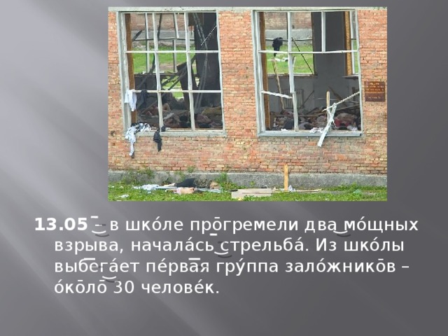 13.05 – в шкóле прōгремели два мóщных взрыва, началáсь стрельбá. Из шкóлы выбегáет пéрвая грýппа залóжникōв – óкōлō 30 человéк. 