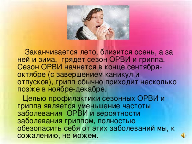 Заканчивается лето, близится осень, а за ней и зима, грядет сезон ОРВИ и гриппа. Сезон ОРВИ начнется в конце сентября- октябре (с завершением каникул и отпусков), грипп обычно приходит несколько позже в ноябре-декабре. Целью профилактики сезонных ОРВИ и гриппа является уменьшение частоты заболевания ОРВИ и вероятности заболевания гриппом, полностью обезопасить себя от этих заболеваний мы, к сожалению, не можем.