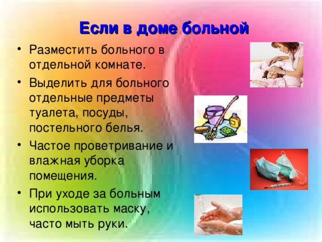 Если в доме больной Разместить больного в отдельной комнате. Выделить для больного отдельные предметы туалета, посуды, постельного белья. Частое проветривание и влажная уборка помещения. При уходе за больным использовать маску, часто мыть руки.