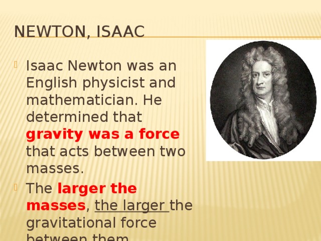 Newton, Isaac Isaac Newton was an English physicist and mathematician. He determined that gravity was a force that acts between two masses. The larger the masses , the larger the gravitational force between them. 