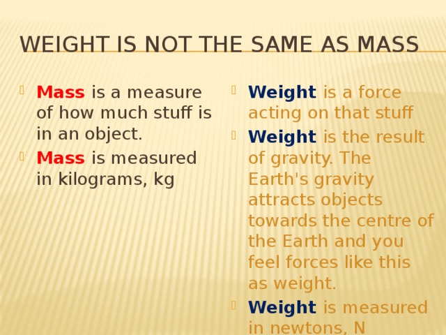 Weight is not the same as mass Mass is a measure of how much stuff is in an object. Mass is measured in kilograms, kg Weight is a force acting on that stuff Weight is the result of gravity. The Earth's gravity attracts objects towards the centre of the Earth and you feel forces like this as weight. Weight is measured in newtons, N 