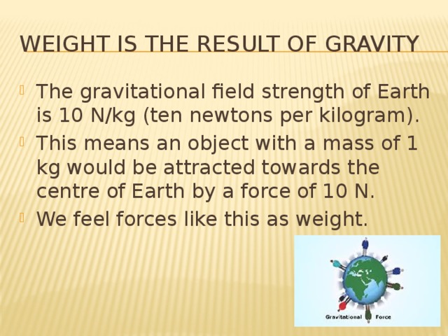 Weight is the result of gravity The gravitational field strength of Earth is 10 N/kg (ten newtons per kilogram). This means an object with a mass of 1 kg would be attracted towards the centre of Earth by a force of 10 N. We feel forces like this as weight. 