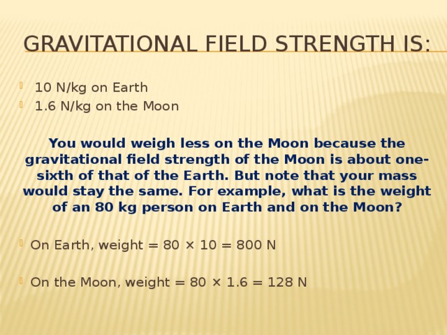 gravitational field strength is:  10 N/kg on Earth  1.6 N/kg on the Moon You would weigh less on the Moon because the gravitational field strength of the Moon is about one-sixth of that of the Earth. But note that your mass would stay the same. For example, what is the weight of an 80 kg person on Earth and on the Moon? On Earth, weight = 80 × 10 = 800 N On the Moon, weight = 80 × 1.6 = 128 N 