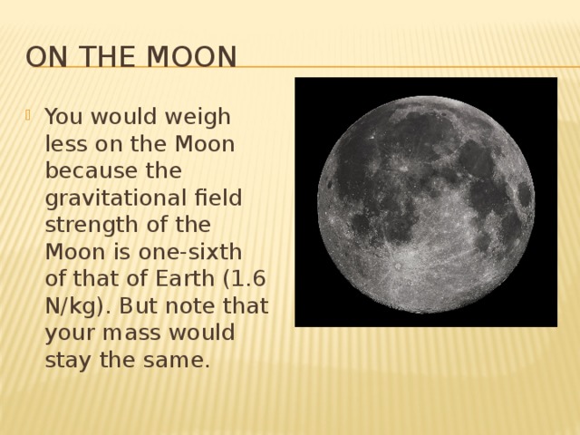 On the Moon You would weigh less on the Moon because the gravitational field strength of the Moon is one-sixth of that of Earth (1.6 N/kg). But note that your mass would stay the same. 
