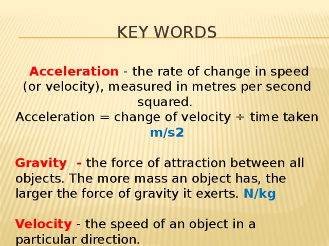 Key words  Acceleration - the rate of change in speed (or velocity), measured in metres per second squared. Acceleration = change of velocity ÷ time taken m/s2 Gravity - the force of attraction between all objects. The more mass an object has, the larger the force of gravity it exerts. N/kg Velocity - the speed of an object in a particular direction. 