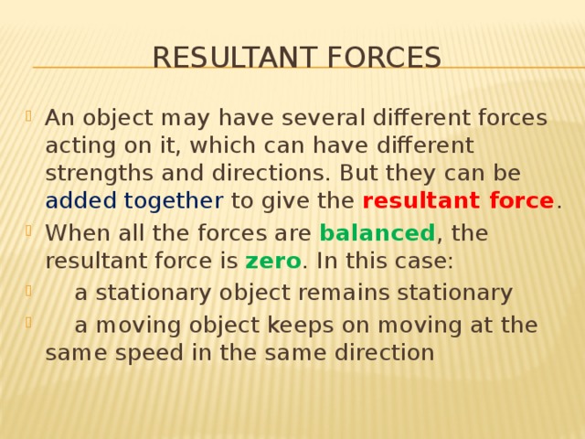 Resultant forces An object may have several different forces acting on it, which can have different strengths and directions. But they can be added together to give the resultant force . When all the forces are balanced , the resultant force is zero . In this case:  a stationary object remains stationary  a moving object keeps on moving at the same speed in the same direction 