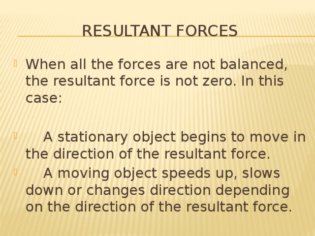 Resultant forces When all the forces are not balanced, the resultant force is not zero. In this case:  A stationary object begins to move in the direction of the resultant force.  A moving object speeds up, slows down or changes direction depending on the direction of the resultant force. 