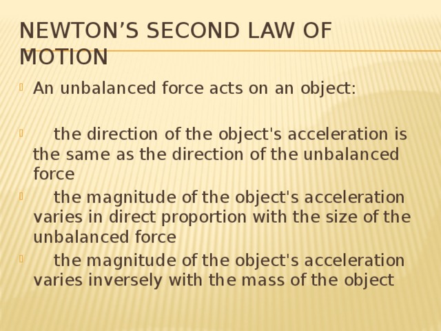 Newton’s Second Law of Motion An unbalanced force acts on an object:  the direction of the object's acceleration is the same as the direction of the unbalanced force  the magnitude of the object's acceleration varies in direct proportion with the size of the unbalanced force  the magnitude of the object's acceleration varies inversely with the mass of the object 