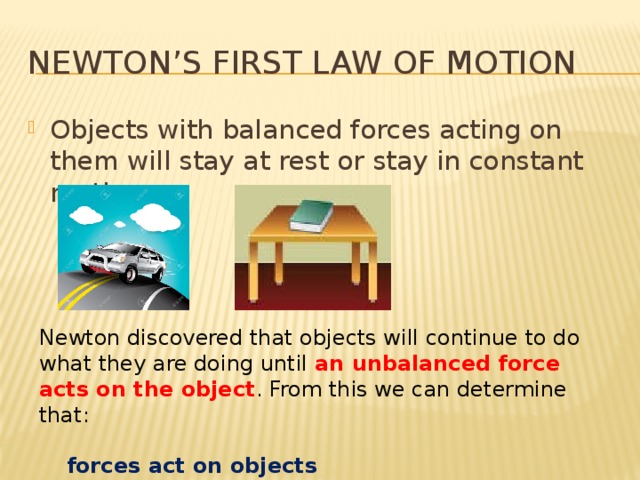 Newton’s First Law of Motion Objects with balanced forces acting on them will stay at rest or stay in constant motion. Newton discovered that objects will continue to do what they are doing until an unbalanced force acts on the object . From this we can determine that:  forces act on objects  forces cause changes 