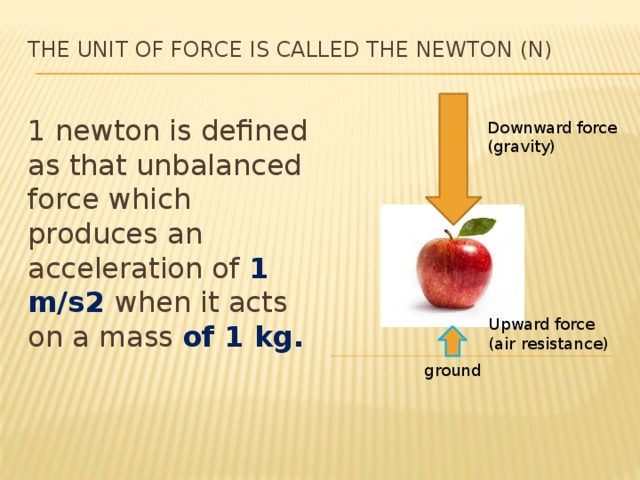 The unit of force is called the newton (N)   1 newton is defined as that unbalanced force which produces an acceleration of 1 m/s2 when it acts on a mass of 1 kg. Downward force (gravity) Upward force (air resistance) ground 