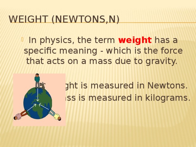 Weight (Newtons,N) In physics, the term weight has a specific meaning - which is the force that acts on a mass due to gravity. Weight is measured in Newtons. Mass is measured in kilograms. 