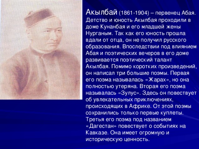  Акылбай  (1861-1904) – первенец Абая. Детство и юность Акылбая проходили в доме Кунанбая и его младшей жены Нурганым. Так как его юность прошла вдали от отца, он не получил русского образования. Впоследствии под влиянием Абая и поэтических вечеров в его доме развивается поэтический талант Акылбая. Помимо коротких произведений, он написал три большие поэмы. Первая его поэма называлась «Жарах», но она полностью утеряна. Вторая его поэма называлась «Зулус». Здесь он повествует об увлекательных приключениях, происходящих в Африке. От этой поэмы сохранились только первые куплеты. Третья его поэма под названием «Дагестан» повествует о событиях на Кавказе. Она имеет огромную и историческую ценность.  