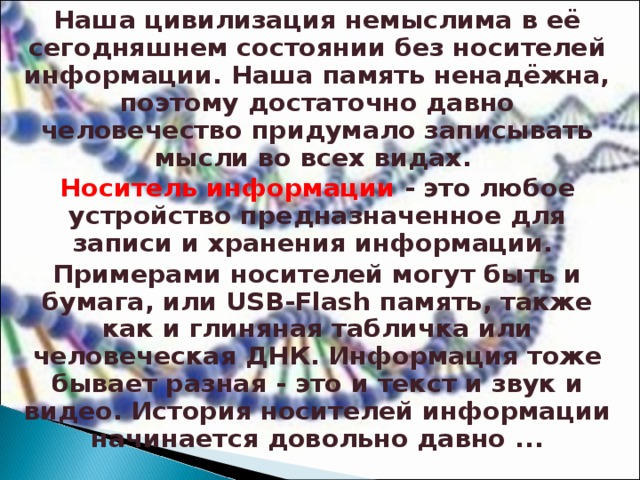 Наша цивилизация немыслима в её сегодняшнем состоянии без носителей информации. Наша память ненадёжна, поэтому достаточно давно человечество придумало записывать мысли во всех видах. Носитель информации - это любое устройство предназначенное для записи и хранения информации. Примерами носителей могут быть и бумага, или USB-Flash память, также как и глиняная табличка или человеческая ДНК. Информация тоже бывает разная - это и текст и звук и видео. История носителей информации начинается довольно давно ... 