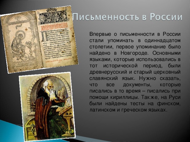 Впервые о письменности в России стали упоминать в одиннадцатом столетии, первое упоминание было найдено в Новгороде. Основными языками, которые использовались в тот исторической период, были древнерусский и старый церковный славянский язык. Нужно сказать, что все документы, которые писались в то время – писались при помощи кириллицы. Также, на Руси были найдены тесты на финском, латинском и греческом языках. 