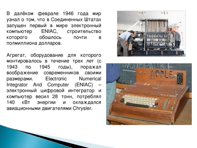 В далёком феврале 1946 года мир узнал о том, что в Соединенных Штатах запущен первый в мире электронный компьютер ENIAC, строительство которого обошлось почти в полмиллиона долларов. Агрегат, оборудование для которого монтировалось в течение трех лет (с 1943 по 1945 годы), поражал воображение современников своими размерами. Electronic Numerical Integrator And Computer (ENIAC) – электронный цифровой интегратор и компьютер весил 28 тонн, потреблял 140 кВт энергии и охлаждался авиационными двигателями Chrysler. 