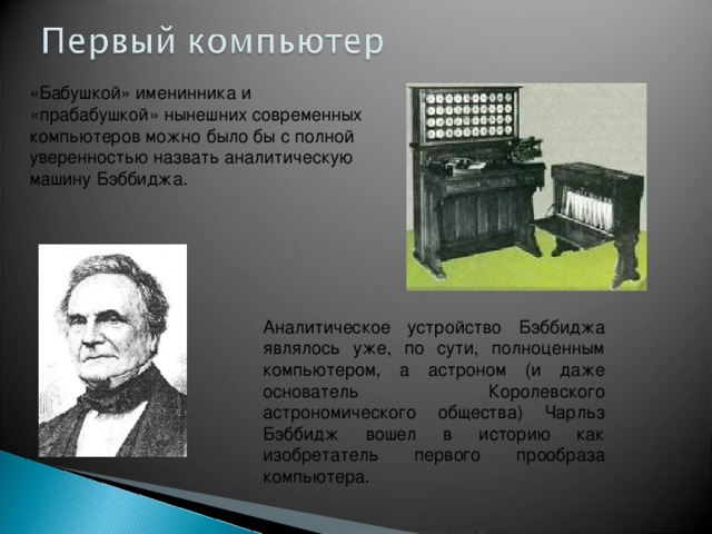 «Бабушкой» именинника и «прабабушкой» нынешних современных компьютеров можно было бы с полной уверенностью назвать аналитическую машину Бэббиджа . Аналитическое устройство Бэббиджа являлось уже, по сути, полноценным компьютером, а астроном (и даже основатель Королевского астрономического общества) Чарльз Бэббидж вошел в историю как изобретатель первого прообраза компьютера. 