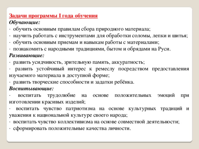 Задачи программы I года обучения Обучающие: ·  обучить основным правилам сбора природного материала; ·  научить работать с инструментами для обработки соломы, лепки и шитья; ·  обучить основным приемам и навыкам работы с материалами; ·  познакомить с народными традициями, бытом и обрядами на Руси. Развивающие: ·  развить усидчивость, зрительную память, аккуратность; ·  развить устойчивый интерес к ремеслу посредством предоставления изучаемого материала в доступной форме; ·  развить творческие способности и задатки ребёнка. Воспитывающие: ·  воспитать трудолюбие на основе положительных эмоций при изготовлении красивых изделий; ·  воспитать чувство патриотизма на основе культурных традиций и уважения к национальной культуре своего народа; ·  воспитать чувство коллективизма на основе совместной деятельности; ·  сформировать положительные качества личности. 