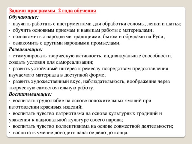 Задачи программы  2 года обучения Обучающие: ·  научить работать с инструментами для обработки соломы, лепки и шитья; ·  обучить основным приемам и навыкам работы с материалами; ·  познакомить с народными традициями, бытом и обрядами на Руси; ·  ознакомить с другими народными промыслами. Развивающие: ·  стимулировать творческую активность, индивидуальные способности, создать условия для самореализации; ·  развить устойчивый интерес к ремеслу посредством предоставления изучаемого материала в доступной форме; ·  развить художественный вкус, наблюдательность, воображение через творческую самостоятельную работу. Воспитывающие: ·  воспитать трудолюбие на основе положительных эмоций при изготовлении красивых изделий; ·  воспитать чувство патриотизма на основе культурных традиций и уважения к национальной культуре своего народа; ·  воспитать чувство коллективизма на основе совместной деятельности; ·  воспитать умение доводить начатое дело до конца. 