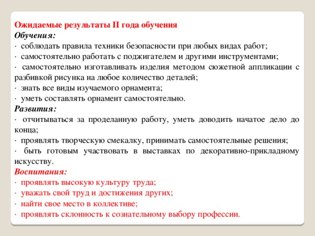 Ожидаемые результаты II года обучения Обучения: ·  соблюдать правила техники безопасности при любых видах работ; ·  самостоятельно работать с поджигателем и другими инструментами; ·  самостоятельно изготавливать изделия методом сюжетной аппликации с разбивкой рисунка на любое количество деталей; ·  знать все виды изучаемого орнамента; ·  уметь составлять орнамент самостоятельно. Развития: ·  отчитываться за проделанную работу, уметь доводить начатое дело до конца; ·  проявлять творческую смекалку, принимать самостоятельные решения; ·  быть готовым участвовать в выставках по декоративно-прикладному искусству. Воспитания: ·  проявлять высокую культуру труда; ·  уважать свой труд и достижения других; ·  найти свое место в коллективе; ·  проявлять склонность к сознательному выбору профессии. 