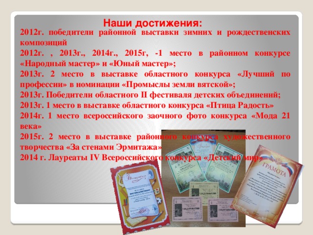 Наши достижения:   2012г. победители районной выставки зимних и рождественских композиций 2012г. , 2013г., 2014г., 2015г, -1 место в районном конкурсе «Народный мастер» и «Юный мастер»; 2013г. 2 место в выставке областного конкурса «Лучший по профессии» в номинации «Промыслы земли вятской»; 2013г. Победители областного II фестиваля детских объединений; 2013г. 1 место в выставке областного конкурса «Птица Радость» 2014г. 1 место всероссийского заочного фото конкурса «Мода 21 века» 2015г. 2 место в выставке районного конкурса художественного творчества «За стенами Эрмитажа» 2014 г. Лауреаты IV Всероссийского конкурса «Детский мир» 