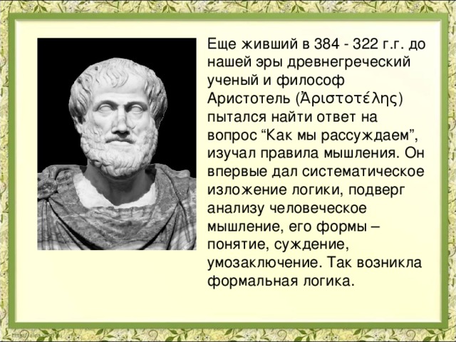 Еще живший в 384 - 322 г.г. до нашей эры древнегреческий ученый и философ Аристотель (Ἀριστοτέλης) пытался найти ответ на вопрос “Как мы рассуждаем”, изучал правила мышления. Он впервые дал систематическое изложение логики, подверг анализу человеческое мышление, его формы – понятие, суждение, умозаключение. Так возникла формальная логика. 