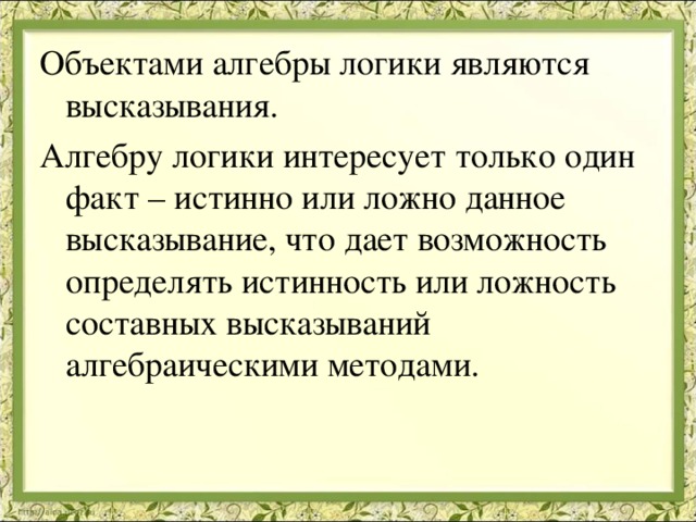 Объектами алгебры логики являются высказывания. Алгебру логики интересует только один факт – истинно или ложно данное высказывание, что дает возможность определять истинность или ложность составных высказываний алгебраическими методами. 