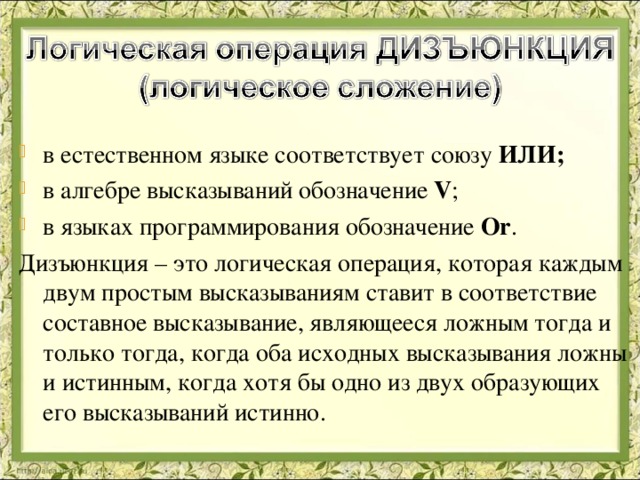 в естественном языке соответствует союзу ИЛИ; в алгебре высказываний обозначение V ; в языках программирования обозначение Or . Дизъюнкция – это логическая операция, которая каждым двум простым высказываниям ставит в соответствие составное высказывание, являющееся ложным тогда и только тогда, когда оба исходных высказывания ложны и истинным, когда хотя бы одно из двух образующих его высказываний истинно. 