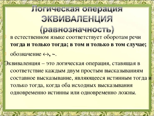 в естественном языке соответствует оборотам речи тогда и только тогда; в том и только в том случае; обозначение  , ~ . Эквиваленция – это логическая операция, ставящая в соответствие каждым двум простым высказываниям составное высказывание, являющееся истинным тогда и только тогда, когда оба исходных высказывания одновременно истинны или одновременно ложны. 