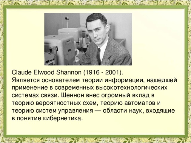 Claude Elwood Shannon (1916 - 2001). Является основателем теории информации, нашедшей применение в современных высокотехнологических системах связи. Шеннон внес огромный вклад в теорию вероятностных схем, теорию автоматов и теорию систем управления — области наук, входящие в понятие кибернетика. 