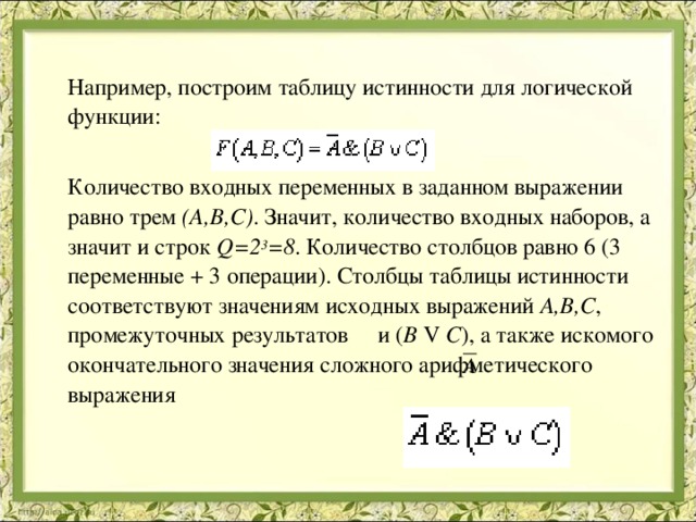  Например, построим таблицу истинности для логической функции:  Количество входных переменных в заданном выражении равно трем (A,B,C) . Значит, количество входных наборов, а значит и строк Q=2 3 =8 . Количество столбцов равно 6 (3 переменные + 3 операции). Столбцы таблицы истинности соответствуют значениям исходных выражений A,B,C , промежуточных результатов и ( B V C ), а также искомого окончательного значения сложного арифметического выражения 