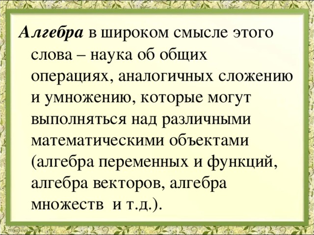 Алгебра в широком смысле этого слова – наука об общих операциях, аналогичных сложению и умножению, которые могут выполняться над различными математическими объектами (алгебра переменных и функций, алгебра векторов, алгебра множеств и т.д.). 
