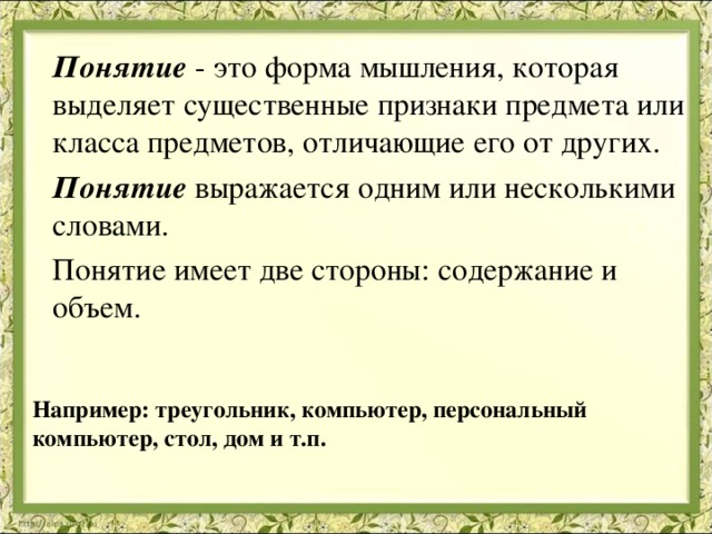  Понятие  - это форма мышления, которая выделяет существенные признаки предмета или класса предметов, отличающие его от других.  Понятие выражается одним или несколькими словами.  Понятие имеет две стороны: содержание и объем.   Например: треугольник, компьютер, персональный компьютер, стол, дом и т.п. 