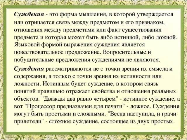  Суждения  - это форма мышления, в которой утверждается или отрицается связь между предметом и его признаком, отношения между предметами или факт существования предмета и которая может быть либо истинной, либо ложной. Языковой формой выражения суждения является повествовательное предложение. Вопросительные и побудительные предложения суждениями не являются.  Суждения  рассматриваются не с точки зрения их смысла и содержания, а только с точки зрения их истинности или ложности. Истинным будет суждение, в котором связь понятий правильно отражает свойства и отношения реальных объектов. 
