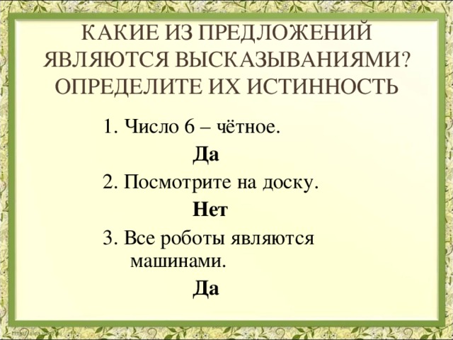 КАКИЕ ИЗ ПРЕДЛОЖЕНИЙ ЯВЛЯЮТСЯ ВЫСКАЗЫВАНИЯМИ? ОПРЕДЕЛИТЕ ИХ ИСТИННОСТЬ 1. Число 6 – чётное.  Да 2. Посмотрите на доску.  Нет 3. Все роботы являются машинами.  Да  